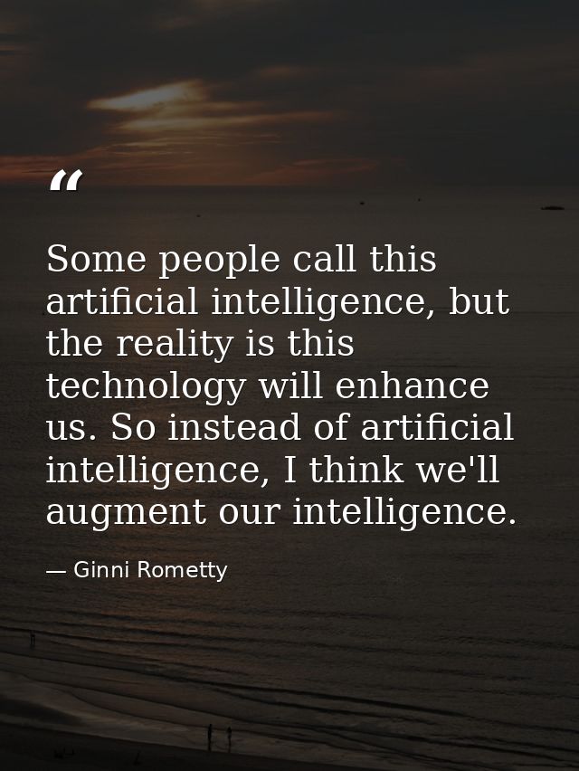 Some people call this artificial intelligence, but the reality is this technology will enhance us. So instead of artific — Ginni Rometty