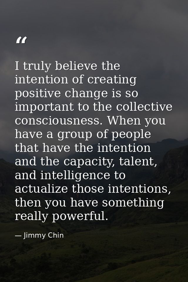 I truly believe the intention of creating positive change is so important to the collective consciousness. When you have — Jimmy Chin