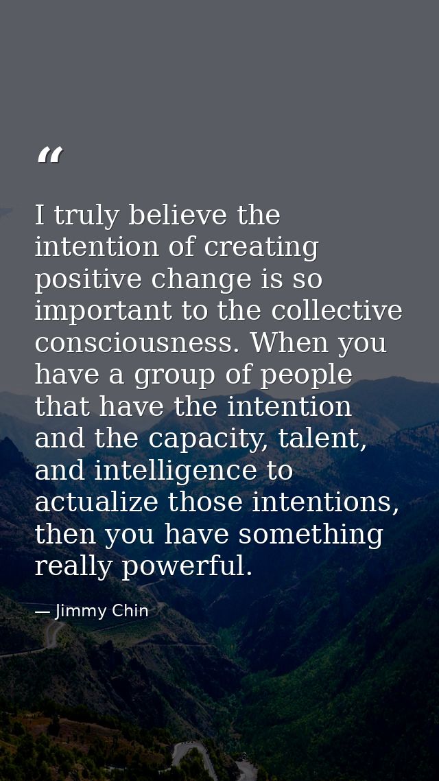 I truly believe the intention of creating positive change is so important to the collective consciousness. When you have — Jimmy Chin