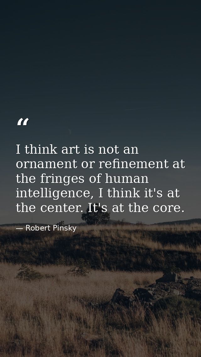 I think art is not an ornament or refinement at the fringes of human intelligence, I think it's at the center. It's at t — Robert Pinsky