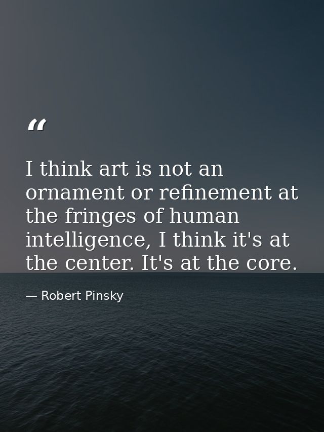 I think art is not an ornament or refinement at the fringes of human intelligence, I think it's at the center. It's at t — Robert Pinsky