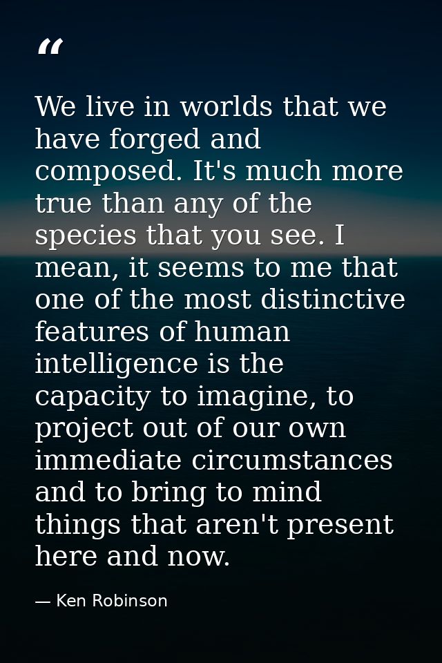 We live in worlds that we have forged and composed. It's much more true than any of the species that you see. I mean, it — Ken Robinson