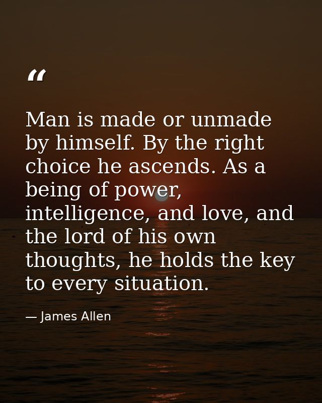 Man is made or unmade by himself. By the right choice he ascends. As a being of power, intelligence, and love, and the l — James Allen