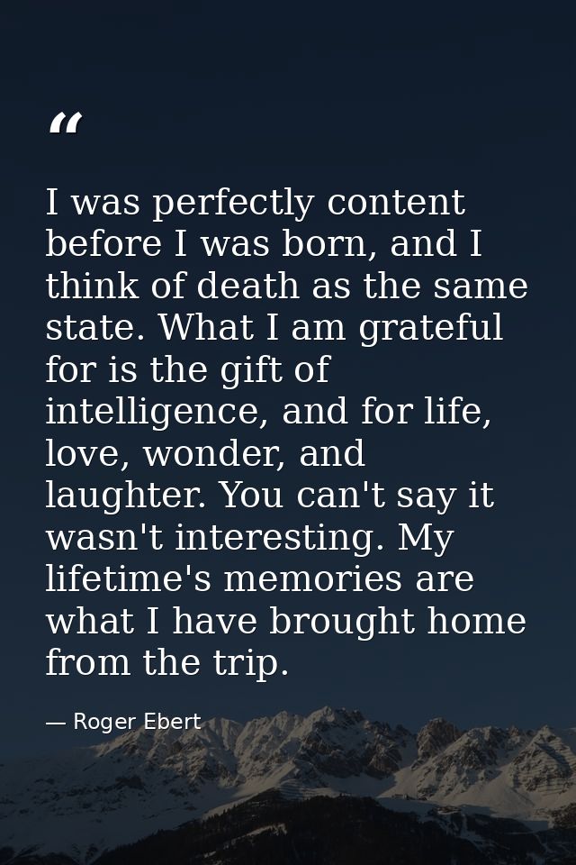 I was perfectly content before I was born, and I think of death as the same state. What I am grateful for is the gift of — Roger Ebert