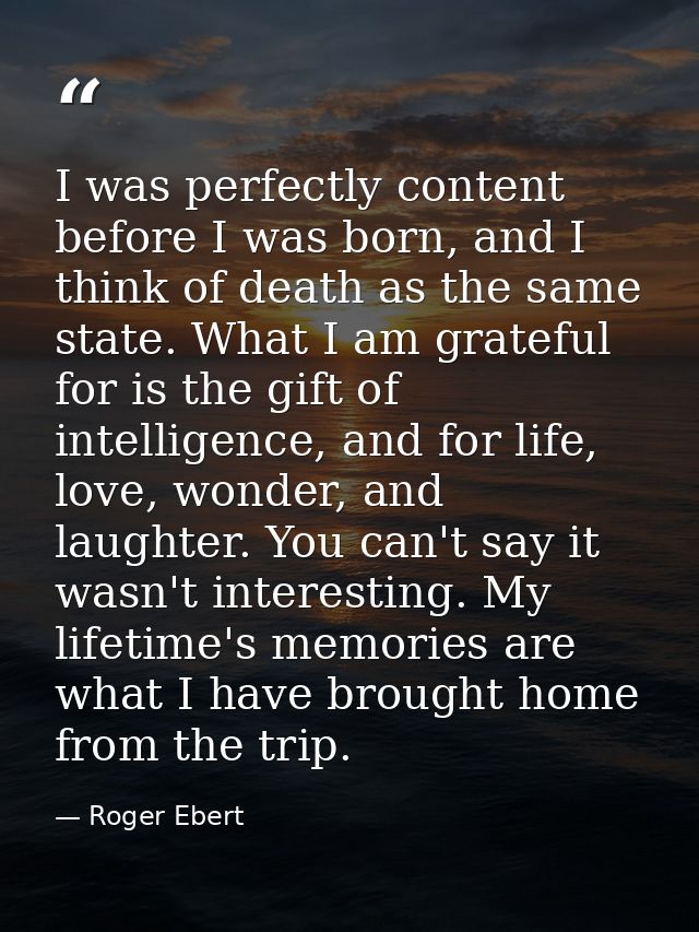 I was perfectly content before I was born, and I think of death as the same state. What I am grateful for is the gift of — Roger Ebert
