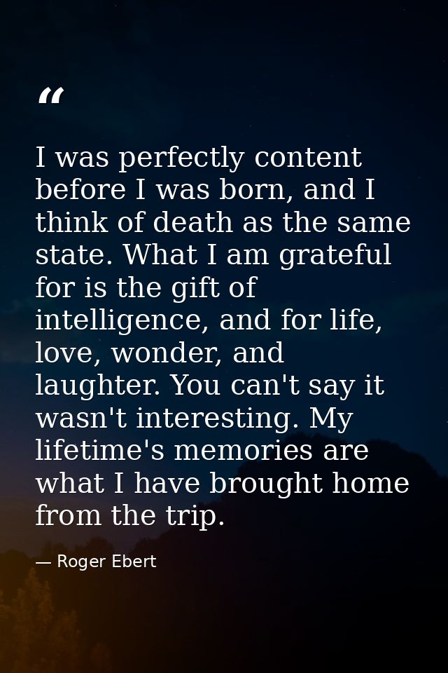 I was perfectly content before I was born, and I think of death as the same state. What I am grateful for is the gift of — Roger Ebert