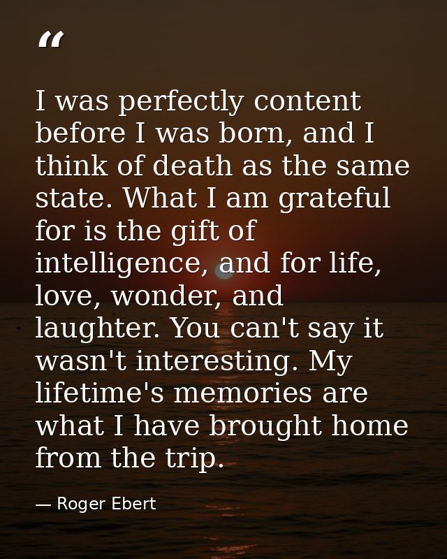I was perfectly content before I was born, and I think of death as the same state. What I am grateful for is the gift of — Roger Ebert
