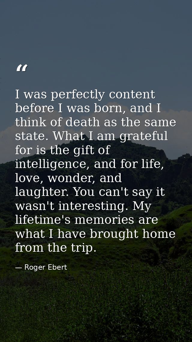 I was perfectly content before I was born, and I think of death as the same state. What I am grateful for is the gift of — Roger Ebert