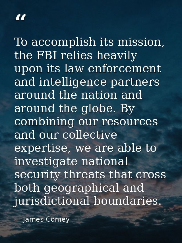 To accomplish its mission, the FBI relies heavily upon its law enforcement and intelligence partners around the nation a — James Comey