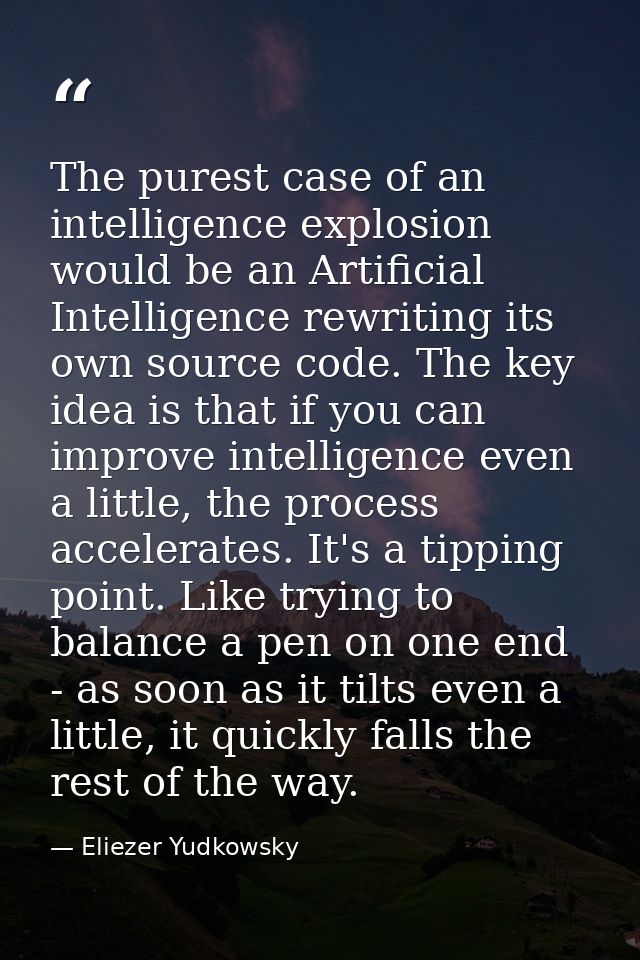 The purest case of an intelligence explosion would be an Artificial Intelligence rewriting its own source code. The key  — Eliezer Yudkowsky