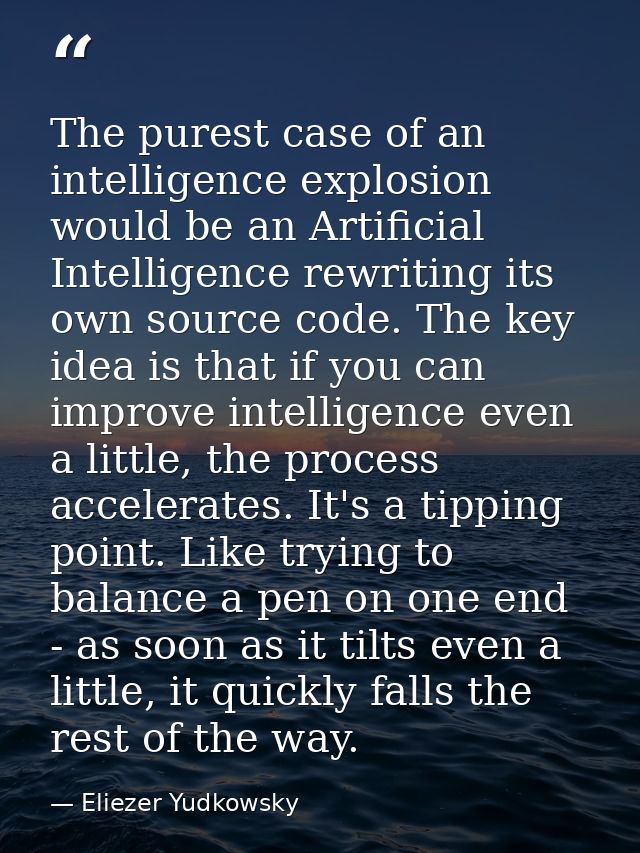 The purest case of an intelligence explosion would be an Artificial Intelligence rewriting its own source code. The key  — Eliezer Yudkowsky