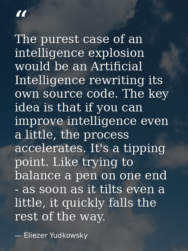 The purest case of an intelligence explosion would be an Artificial Intelligence rewriting its own source code. The key  — Eliezer Yudkowsky