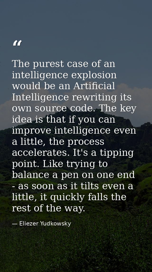 The purest case of an intelligence explosion would be an Artificial Intelligence rewriting its own source code. The key  — Eliezer Yudkowsky