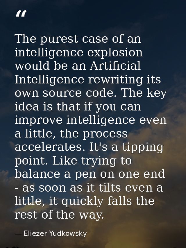 The purest case of an intelligence explosion would be an Artificial Intelligence rewriting its own source code. The key  — Eliezer Yudkowsky