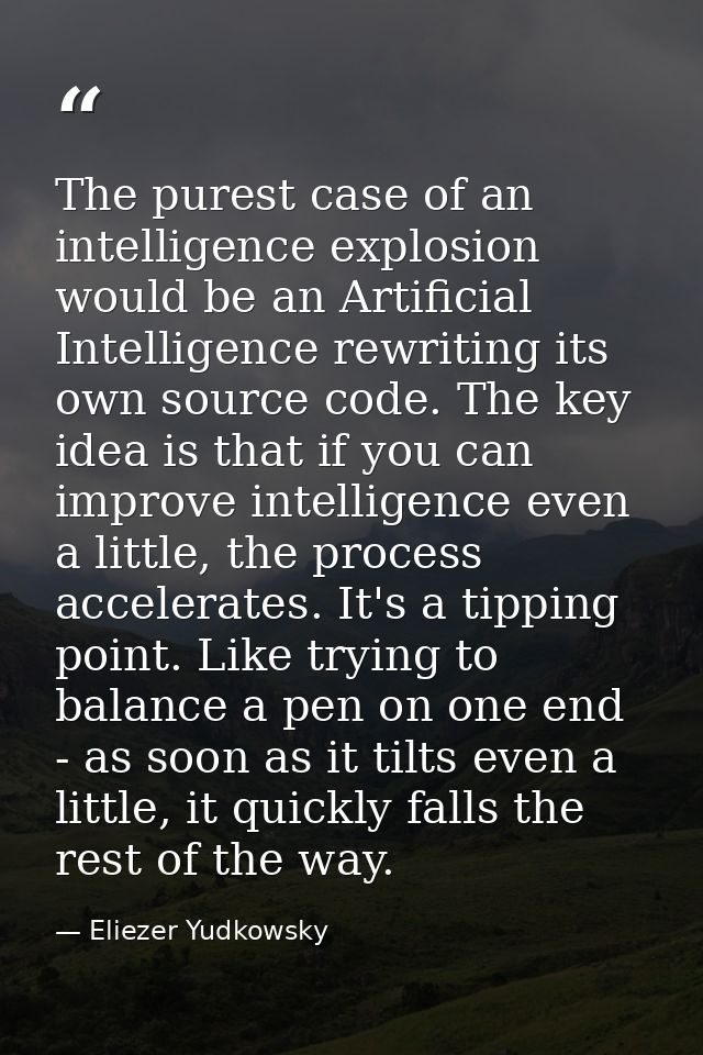 The purest case of an intelligence explosion would be an Artificial Intelligence rewriting its own source code. The key  — Eliezer Yudkowsky
