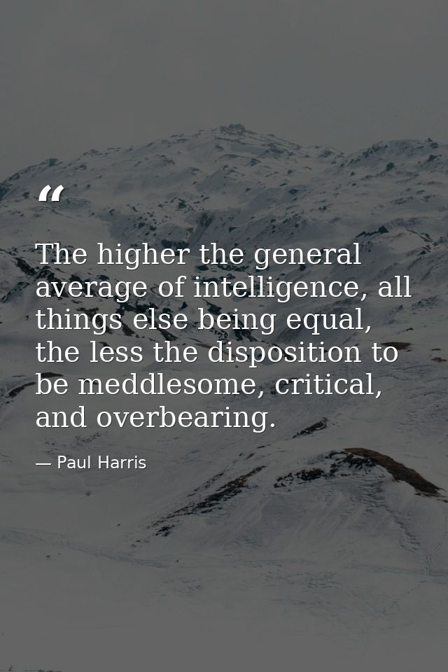 The higher the general average of intelligence, all things else being equal, the less the disposition to be meddlesome,  — Paul Harris