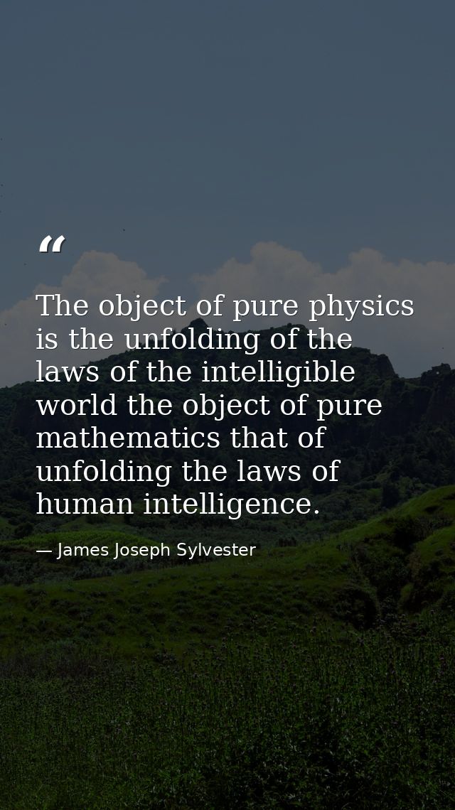 The object of pure physics is the unfolding of the laws of the intelligible world the object of pure mathematics that of — James Joseph Sylvester
