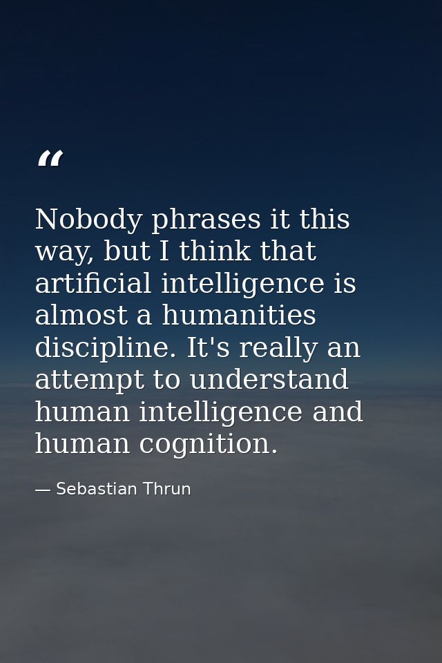 Nobody phrases it this way, but I think that artificial intelligence is almost a humanities discipline. It's really an a — Sebastian Thrun