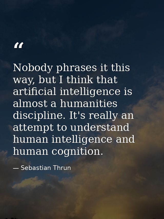 Nobody phrases it this way, but I think that artificial intelligence is almost a humanities discipline. It's really an a — Sebastian Thrun