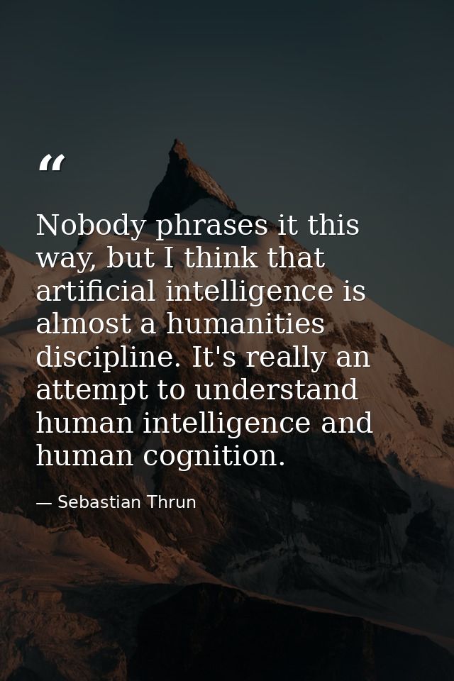 Nobody phrases it this way, but I think that artificial intelligence is almost a humanities discipline. It's really an a — Sebastian Thrun