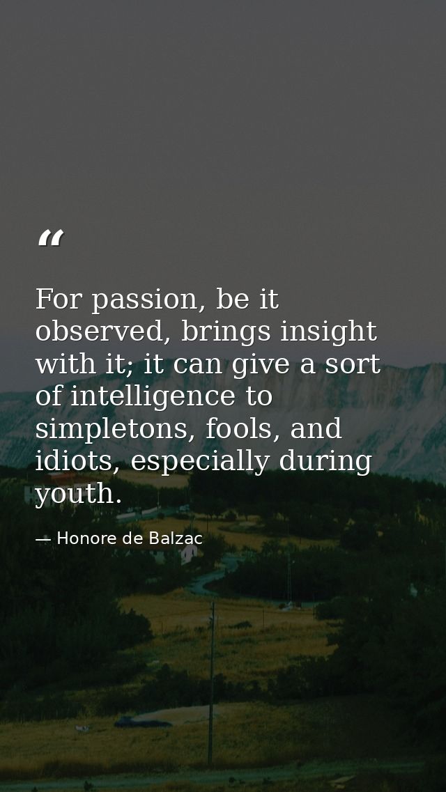 For passion, be it observed, brings insight with it; it can give a sort of intelligence to simpletons, fools, and idiots — Honore de Balzac