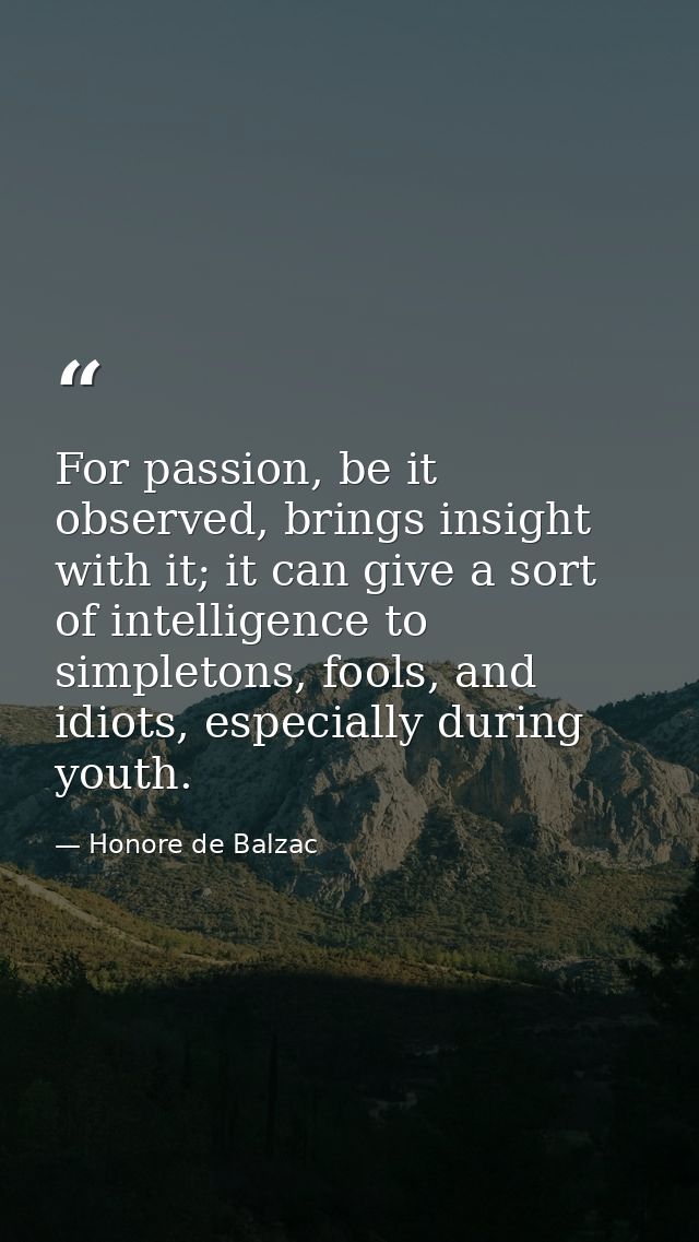 For passion, be it observed, brings insight with it; it can give a sort of intelligence to simpletons, fools, and idiots — Honore de Balzac