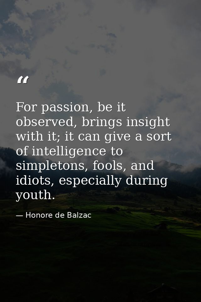 For passion, be it observed, brings insight with it; it can give a sort of intelligence to simpletons, fools, and idiots — Honore de Balzac
