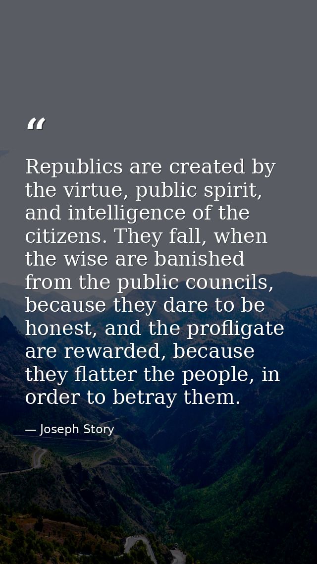 Republics are created by the virtue, public spirit, and intelligence of the citizens. They fall, when the wise are banis — Joseph Story