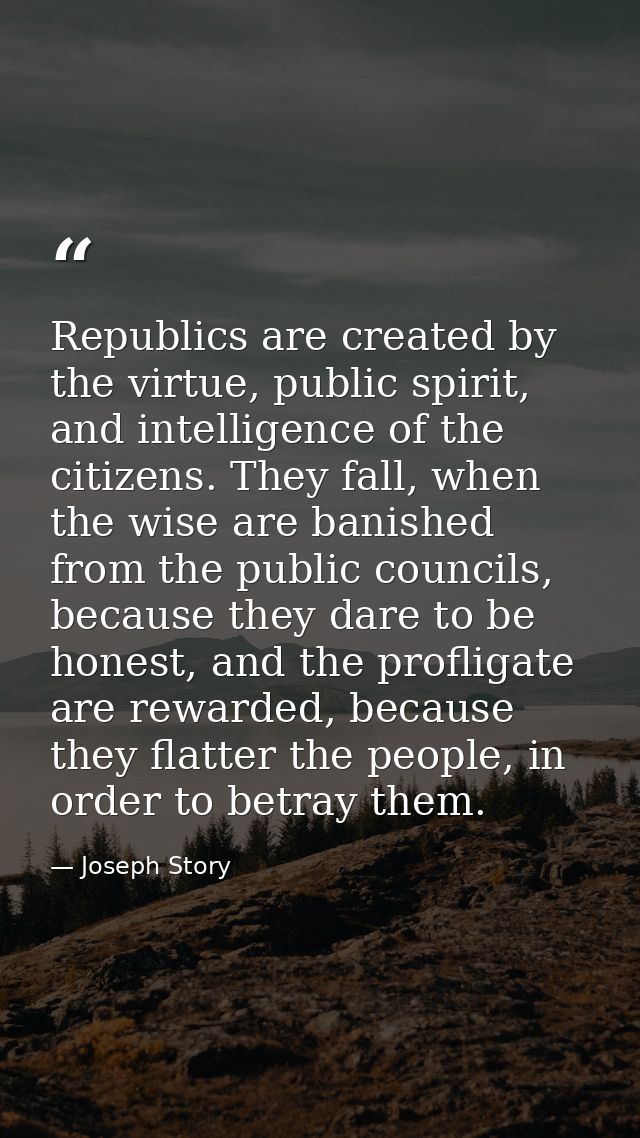 Republics are created by the virtue, public spirit, and intelligence of the citizens. They fall, when the wise are banis — Joseph Story