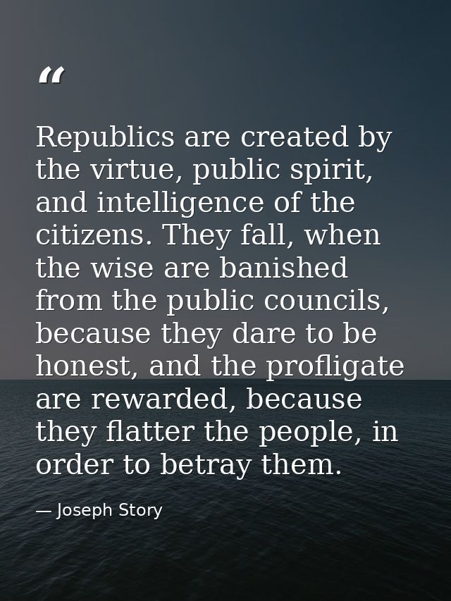 Republics are created by the virtue, public spirit, and intelligence of the citizens. They fall, when the wise are banis — Joseph Story