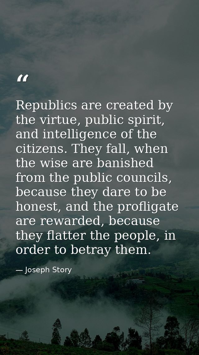 Republics are created by the virtue, public spirit, and intelligence of the citizens. They fall, when the wise are banis — Joseph Story