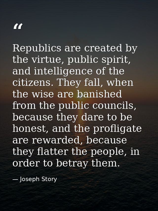 Republics are created by the virtue, public spirit, and intelligence of the citizens. They fall, when the wise are banis — Joseph Story