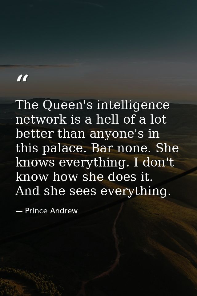 The Queen's intelligence network is a hell of a lot better than anyone's in this palace. Bar none. She knows everything. — Prince Andrew