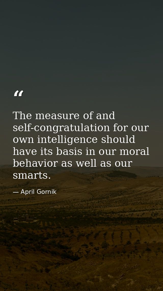 The measure of and self-congratulation for our own intelligence should have its basis in our moral behavior as well as o — April Gornik