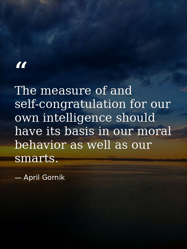 The measure of and self-congratulation for our own intelligence should have its basis in our moral behavior as well as o — April Gornik