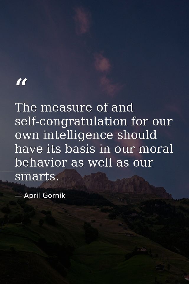 The measure of and self-congratulation for our own intelligence should have its basis in our moral behavior as well as o — April Gornik
