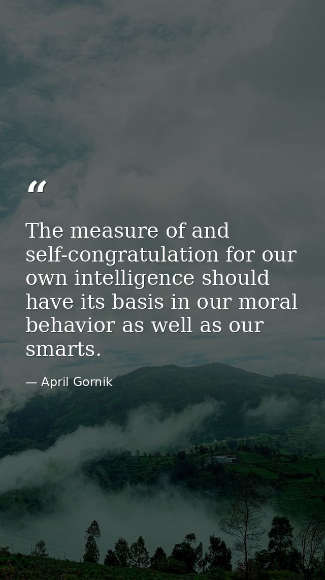 The measure of and self-congratulation for our own intelligence should have its basis in our moral behavior as well as o — April Gornik