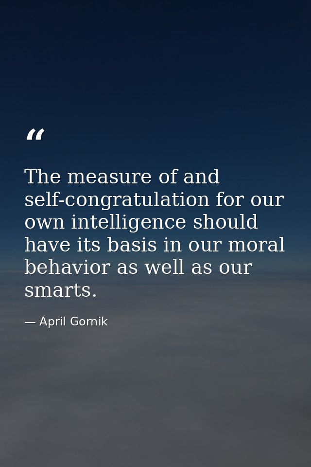 The measure of and self-congratulation for our own intelligence should have its basis in our moral behavior as well as o — April Gornik
