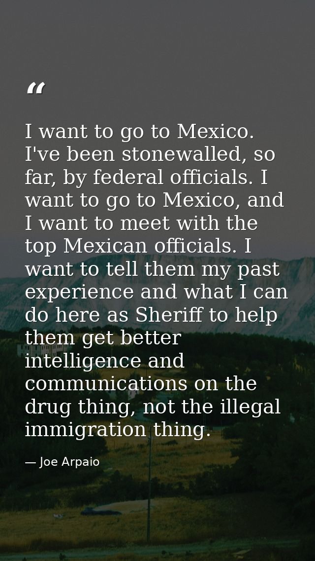 I want to go to Mexico. I've been stonewalled, so far, by federal officials. I want to go to Mexico, and I want to meet  — Joe Arpaio