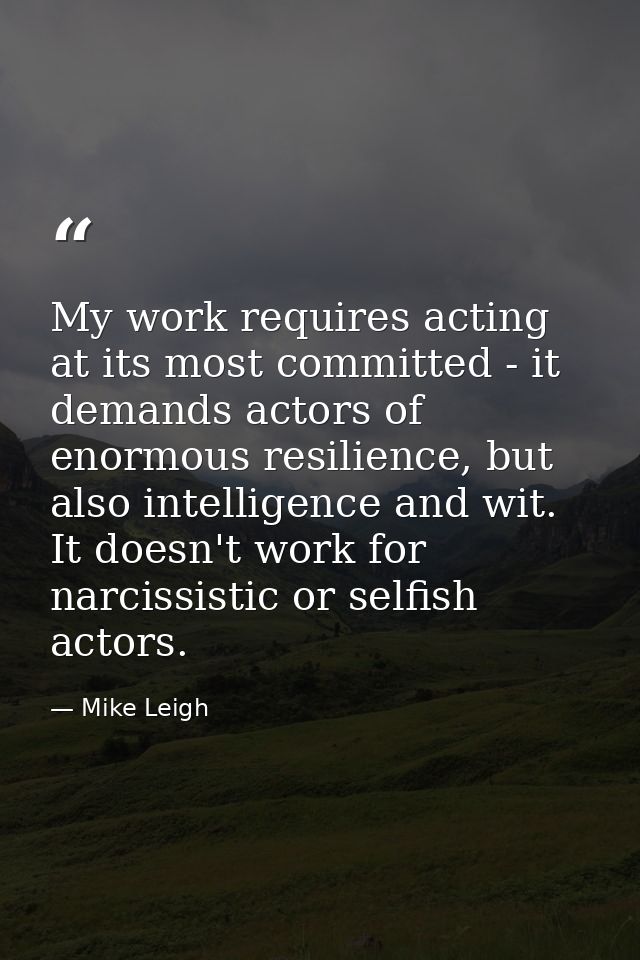 My work requires acting at its most committed - it demands actors of enormous resilience, but also intelligence and wit. — Mike Leigh