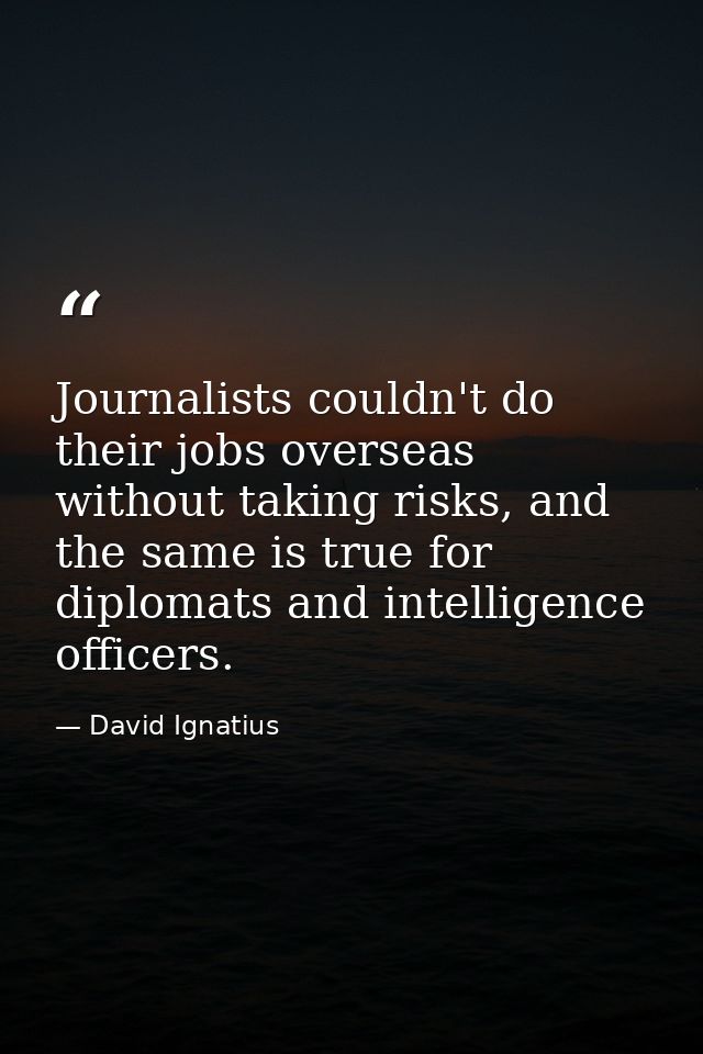 Journalists couldn't do their jobs overseas without taking risks, and the same is true for diplomats and intelligence of — David Ignatius
