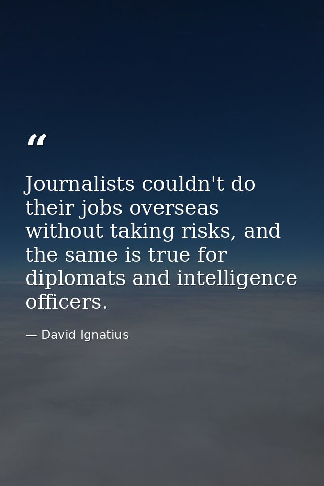 Journalists couldn't do their jobs overseas without taking risks, and the same is true for diplomats and intelligence of — David Ignatius