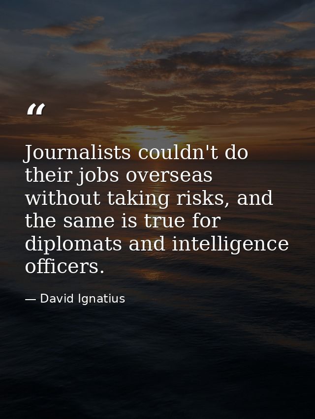 Journalists couldn't do their jobs overseas without taking risks, and the same is true for diplomats and intelligence of — David Ignatius