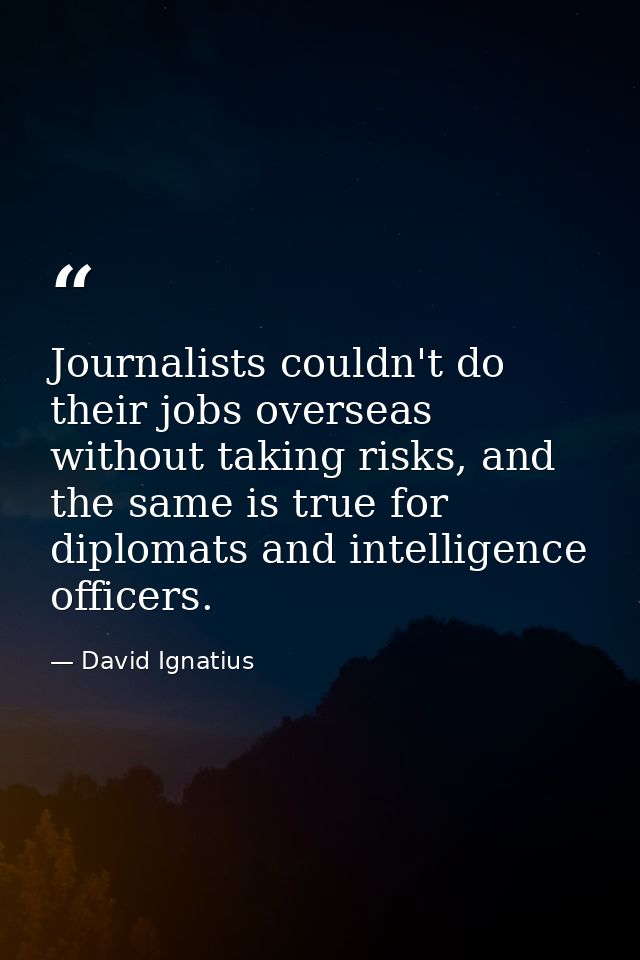Journalists couldn't do their jobs overseas without taking risks, and the same is true for diplomats and intelligence of — David Ignatius