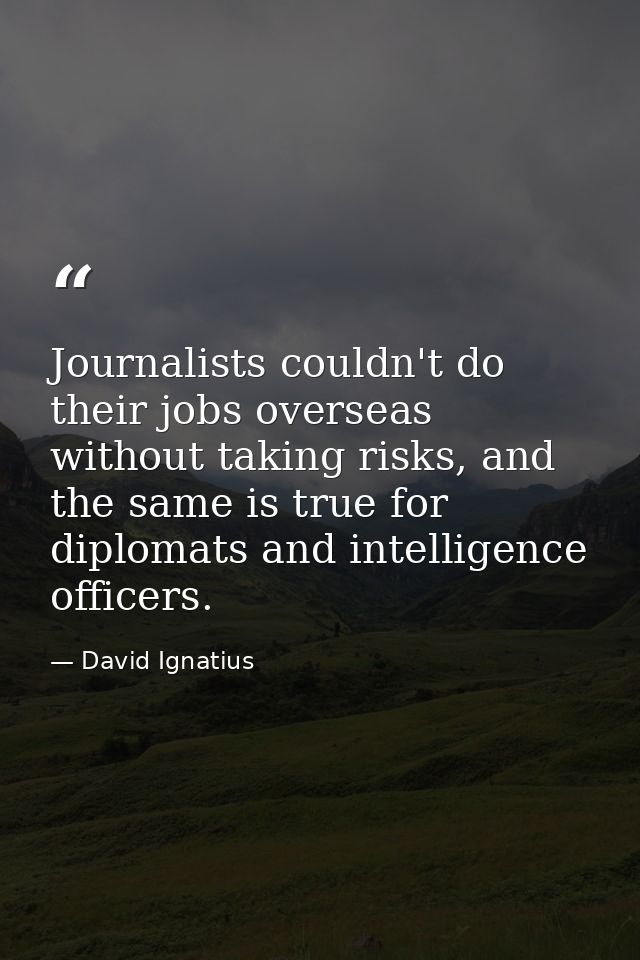 Journalists couldn't do their jobs overseas without taking risks, and the same is true for diplomats and intelligence of — David Ignatius