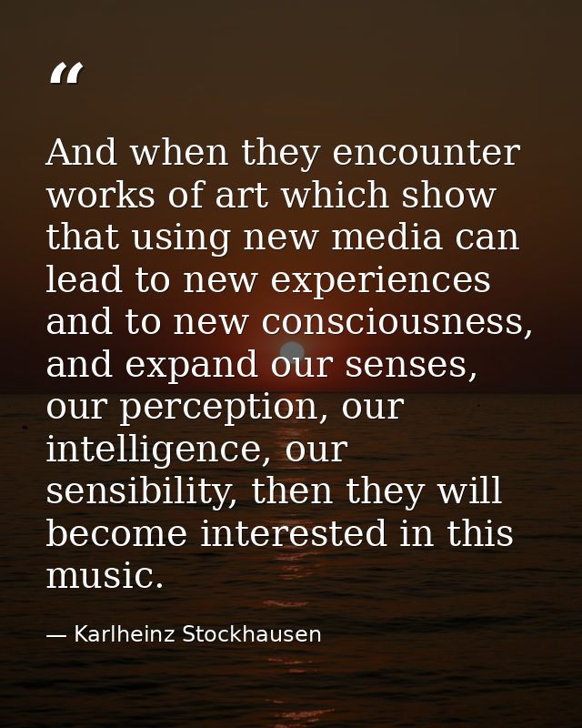 And when they encounter works of art which show that using new media can lead to new experiences and to new consciousnes — Karlheinz Stockhausen
