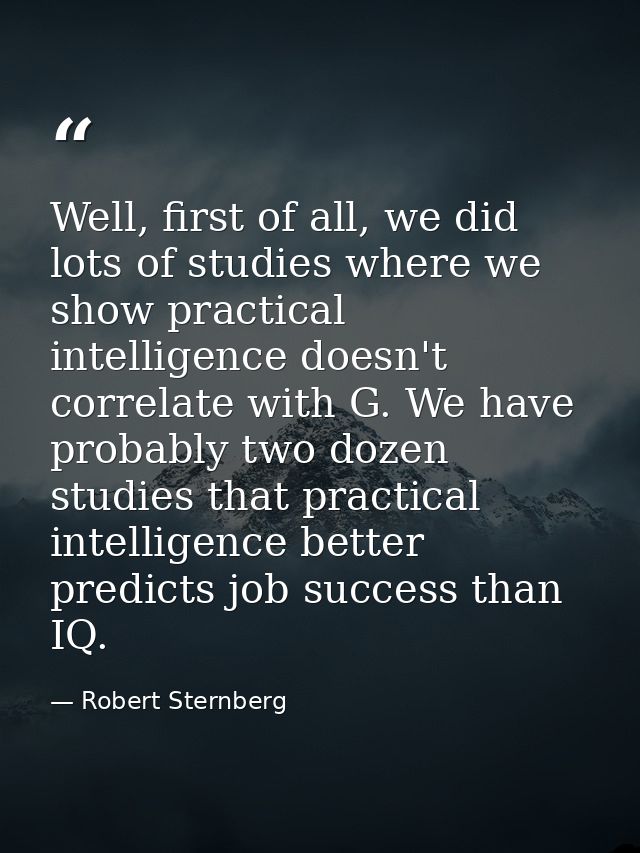 Well, first of all, we did lots of studies where we show practical intelligence doesn't correlate with G. We have probab — Robert Sternberg
