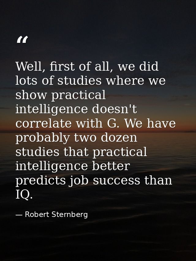 Well, first of all, we did lots of studies where we show practical intelligence doesn't correlate with G. We have probab — Robert Sternberg