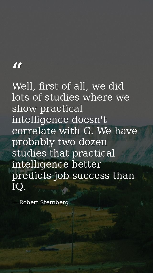 Well, first of all, we did lots of studies where we show practical intelligence doesn't correlate with G. We have probab — Robert Sternberg
