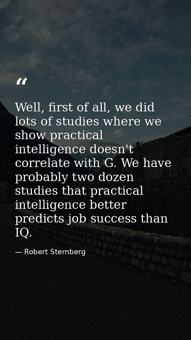 Well, first of all, we did lots of studies where we show practical intelligence doesn't correlate with G. We have probab — Robert Sternberg